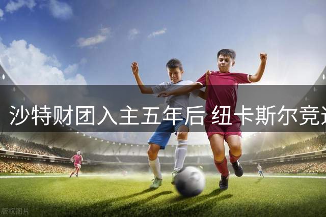 沙特财团入主五年后 纽卡斯尔竞速式发展陷迷途
